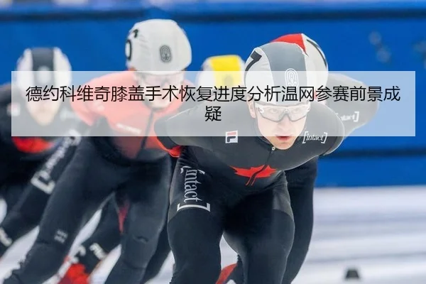 德约科维奇膝盖手术恢复进度分析温网参赛前景成疑 - hth