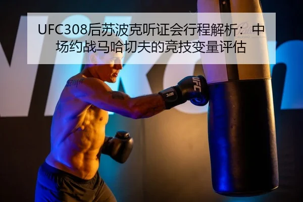 UFC308后苏波克听证会行程解析：中场约战马哈切夫的竞技变量评估